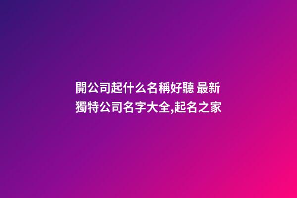 開公司起什么名稱好聽 最新獨特公司名字大全,起名之家